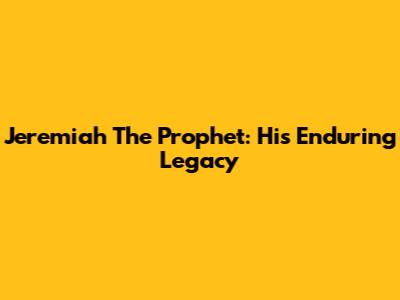 Jeremiah The Prophet: His Enduring Legacy