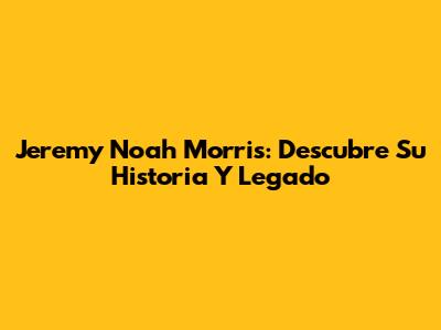 Jeremy Noah Morris: Descubre Su Historia Y Legado
