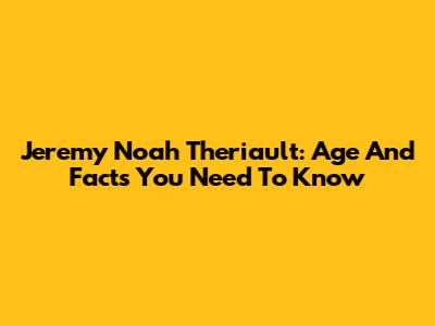 Jeremy Noah Theriault: Age And Facts You Need To Know