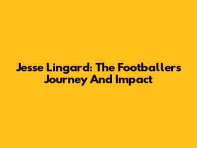 Jesse Lingard: The Footballer's Journey And Impact