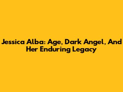 Jessica Alba: Age, Dark Angel, And Her Enduring Legacy