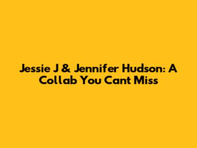 Jessie J & Jennifer Hudson: A Collab You Can't Miss