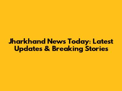 Jharkhand News Today: Latest Updates & Breaking Stories