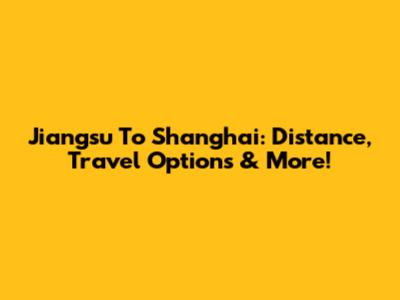 Jiangsu To Shanghai: Distance, Travel Options & More!
