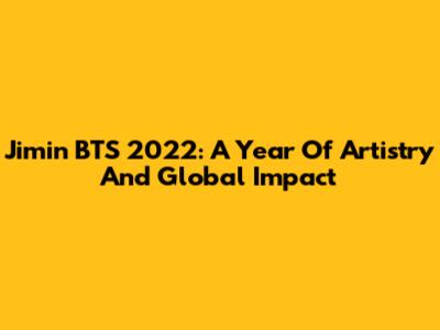 Jimin BTS 2022: A Year Of Artistry And Global Impact
