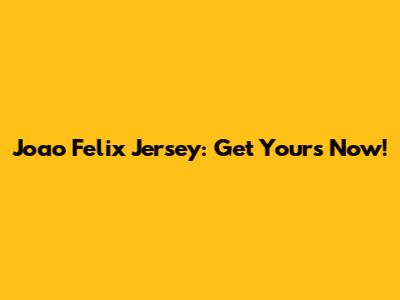 Joao Felix Jersey: Get Yours Now!
