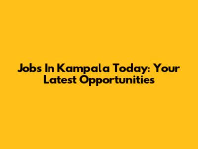 Jobs In Kampala Today: Your Latest Opportunities