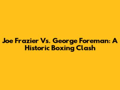 Joe Frazier Vs. George Foreman: A Historic Boxing Clash