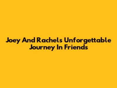 Joey And Rachel's Unforgettable Journey In Friends