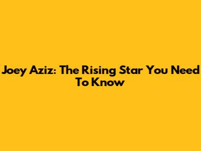 Joey Aziz: The Rising Star You Need To Know