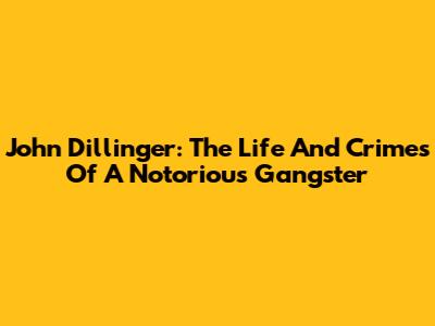 John Dillinger: The Life And Crimes Of A Notorious Gangster