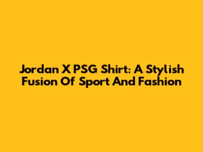 Jordan X PSG Shirt: A Stylish Fusion Of Sport And Fashion
