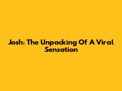 Josh: The Unpacking Of A Viral Sensation