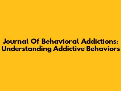 Journal Of Behavioral Addictions: Understanding Addictive Behaviors