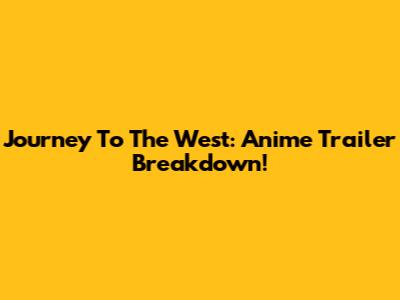 Journey To The West: Anime Trailer Breakdown!