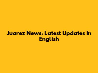 Juarez News: Latest Updates In English