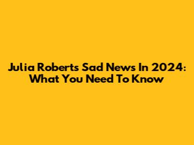Julia Roberts' Sad News In 2024: What You Need To Know