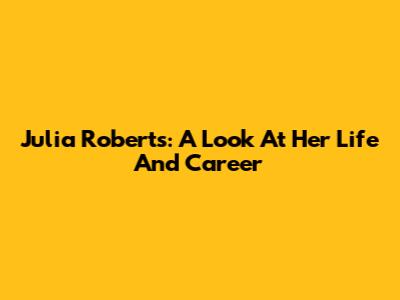 Julia Roberts: A Look At Her Life And Career