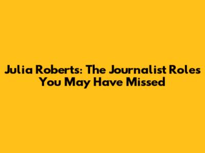 Julia Roberts: The Journalist Roles You May Have Missed