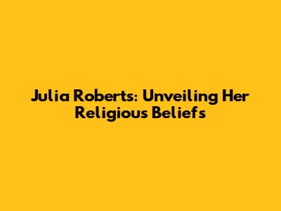 Julia Roberts: Unveiling Her Religious Beliefs