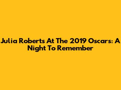 Julia Roberts At The 2019 Oscars: A Night To Remember