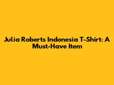 Julia Roberts Indonesia T-Shirt: A Must-Have Item
