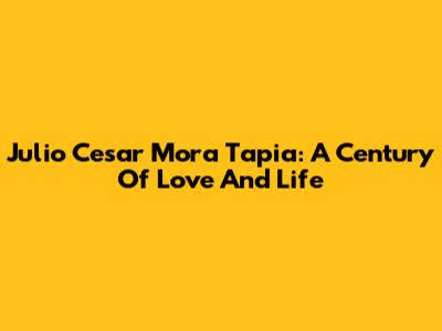 Julio Cesar Mora Tapia: A Century Of Love And Life