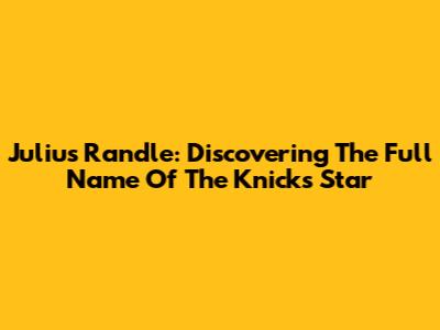 Julius Randle: Discovering The Full Name Of The Knicks Star