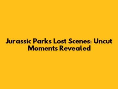 Jurassic Park's Lost Scenes: Uncut Moments Revealed