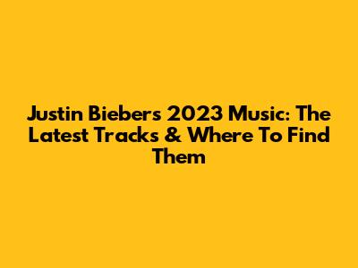 Justin Bieber's 2023 Music: The Latest Tracks & Where To Find Them