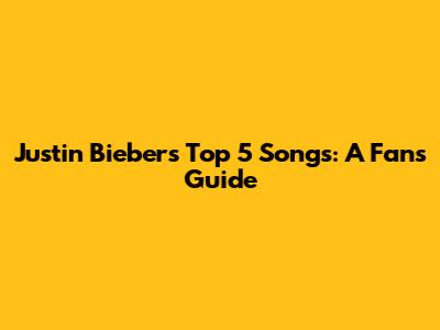 Justin Bieber's Top 5 Songs: A Fan's Guide