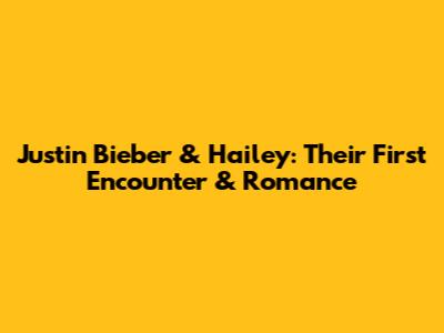 Justin Bieber & Hailey: Their First Encounter & Romance
