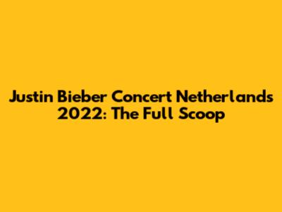 Justin Bieber Concert Netherlands 2022: The Full Scoop