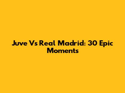 Juve Vs Real Madrid: 30 Epic Moments