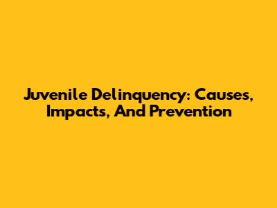 Juvenile Delinquency: Causes, Impacts, And Prevention