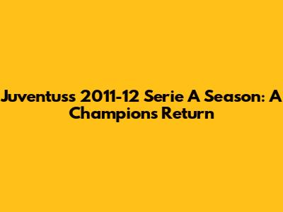 Juventus's 2011-12 Serie A Season: A Champion's Return
