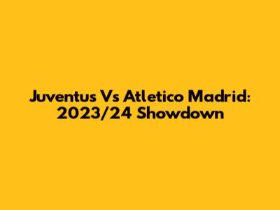Juventus Vs Atletico Madrid: 2023/24 Showdown