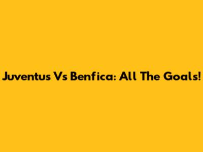 Juventus Vs Benfica: All The Goals!