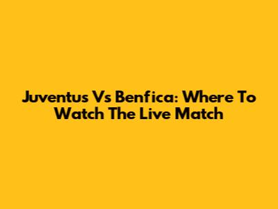 Juventus Vs Benfica: Where To Watch The Live Match