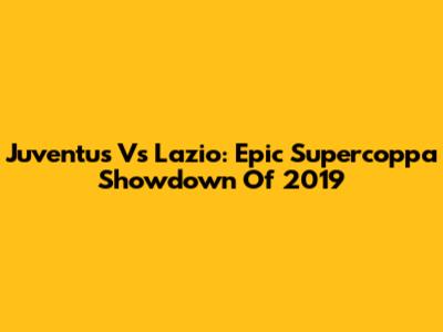 Juventus Vs Lazio: Epic Supercoppa Showdown Of 2019