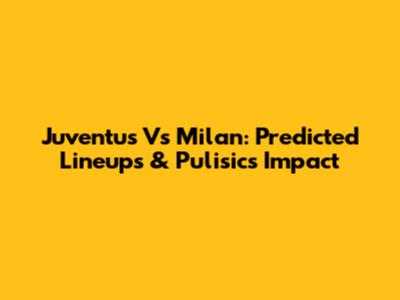 Juventus Vs Milan: Predicted Lineups & Pulisic's Impact