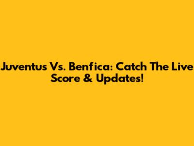 Juventus Vs. Benfica: Catch The Live Score & Updates!
