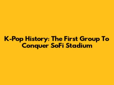 K-Pop History: The First Group To Conquer SoFi Stadium