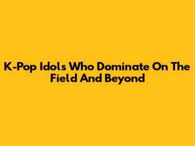 K-Pop Idols Who Dominate On The Field And Beyond