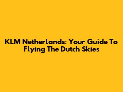 KLM Netherlands: Your Guide To Flying The Dutch Skies