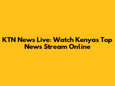 KTN News Live: Watch Kenya's Top News Stream Online