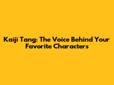 Kaiji Tang: The Voice Behind Your Favorite Characters