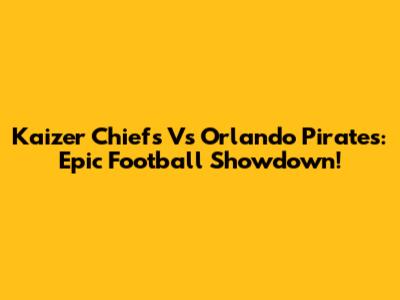 Kaizer Chiefs Vs Orlando Pirates: Epic Football Showdown!