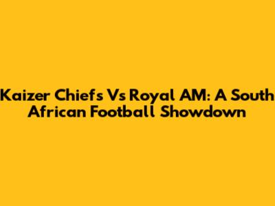 Kaizer Chiefs Vs Royal AM: A South African Football Showdown