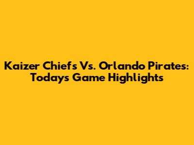 Kaizer Chiefs Vs. Orlando Pirates: Today's Game Highlights